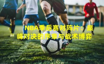 NBA季后赛对阵片：巅峰对决的序章与战术博弈