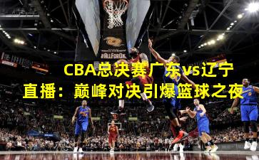 CBA总决赛广东vs辽宁直播：巅峰对决引爆篮球之夜