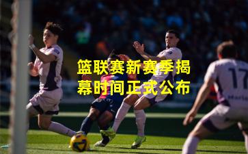 篮联赛新赛季揭幕时间正式公布