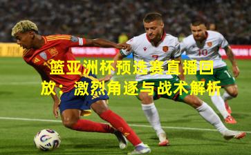 篮亚洲杯预选赛直播回放:激烈角逐与战术解析