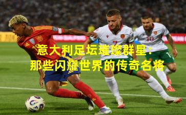 意大利足坛璀璨群星：那些闪耀世界的传奇名将