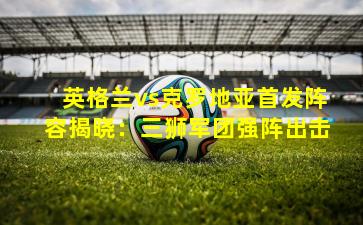 英格兰vs克罗地亚首发阵容揭晓:三狮军团强阵出击