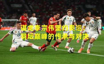 谌龙李宗伟里约奥运：羽坛巅峰的传承与对决