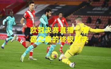 欧冠决赛直播：绿茵之巅的终极对决