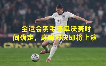  全运会羽毛球单决赛时间确定，巅峰对决即将上演