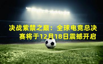 决战紫禁之巅:全球电竞总决赛将于12月18日震撼开启