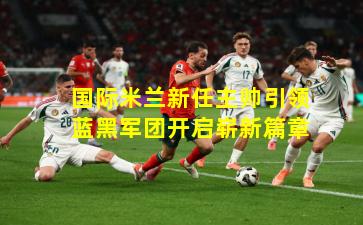 国际米兰新任主帅引领蓝黑军团开启崭新篇章