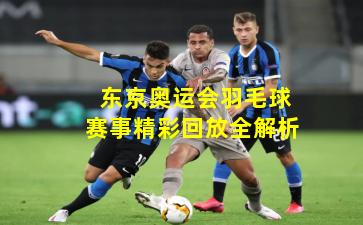  东京奥运会羽毛球赛事精彩回放全解析