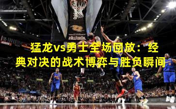 猛龙vs勇士全场回放:经典对决的战术博弈与胜负瞬间