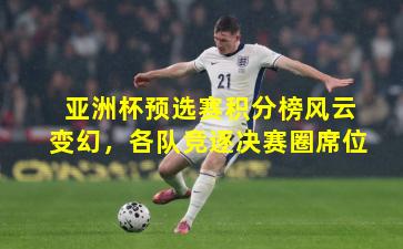 亚洲杯预选赛积分榜风云变幻,各队竞逐决赛圈席位